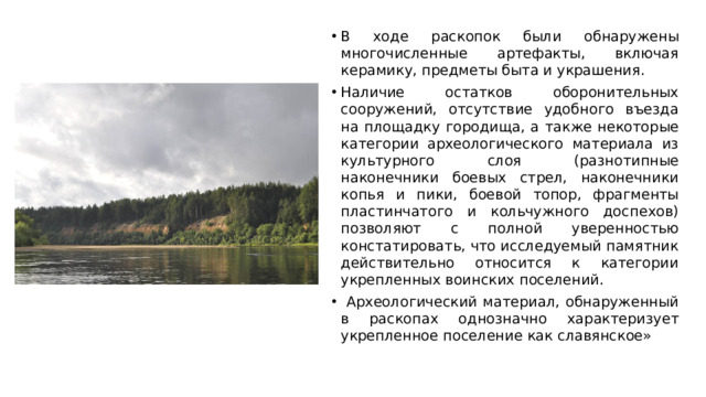 В ходе раскопок были обнаружены многочисленные артефакты, включая керамику, предметы быта и украшения. Наличие остатков оборонительных сооружений, отсутствие удобного въезда на площадку городища, а также некоторые категории археологического материала из культурного слоя (разнотипные наконечники боевых стрел, наконечники копья и пики, боевой топор, фрагменты пластинчатого и кольчужного доспехов) позволяют с полной уверенностью констатировать, что исследуемый памятник действительно относится к категории укрепленных воинских поселений.  Археологический материал, обнаруженный в раскопах однозначно характеризует укрепленное поселение как славянское» 