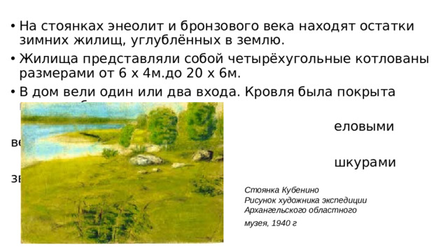На стоянках энеолит и бронзового века находят остатки зимних жилищ, углублённых в землю. Жилища представляли собой четырёхугольные котлованы размерами от 6 х 4м.до 20 х 6м. В дом вели один или два входа. Кровля была покрыта кусками бересты,