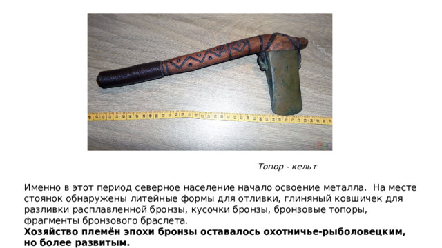 Топор - кельт Именно в этот период северное население начало освоение металла. На месте стоянок обнаружены литейные формы для отливки, глиняный ковшичек для разливки расплавленной бронзы, кусочки бронзы, бронзовые топоры, фрагменты бронзового браслета. Хозяйство племён эпохи бронзы оставалось охотничье-рыболовецким, но более развитым.