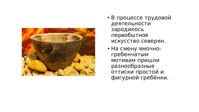 В процессе трудовой деятельности зародилось первобытное искусство северян. На смену ямочно-гребенчатым мотивам пришли разнообразные оттиски простой и фигурной гребёнки.