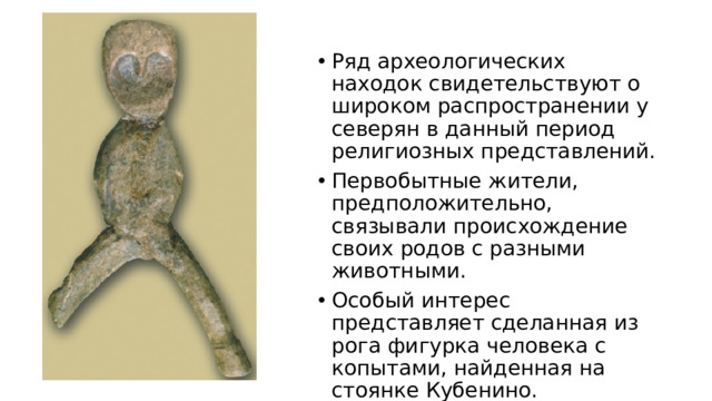 Ряд археологических находок свидетельствуют о широком распространении у северян в данный период религиозных представлений. Первобытные жители, предположительно, связывали происхождение своих родов с разными животными. Особый интерес представляет сделанная из рога фигурка человека с копытами, найденная на стоянке Кубенино.
