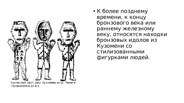 К более позднему времени, к концу бронзового века или раннему железному веку, относятся находки бронзовых идолов из Кузомени со стилизованными фигурками людей.