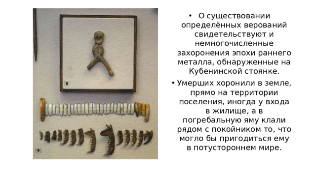 О существовании определённых верований свидетельствуют и немногочисленные захоронения эпохи раннего металла, обнаруженные на Кубенинской стоянке. Умерших хоронили в земле, прямо на территории поселения, иногда у входа в жилище, а в погребальную яму клали рядом с покойником то, что могло бы пригодиться ему в потустороннем мире.