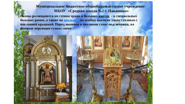 Муниципальное бюджетное общеобразовательное учреждение МБОУ «Средняя школа №2 г. Навашино» Иконы размещаются по стенам храма в больших киотах - в специальных больших рамах, а также на аналоях - на особых высоких узких столиках с наклонной крышкой. Перед иконами и аналоями стоят подсвечники, на которые верующие ставят свечи.