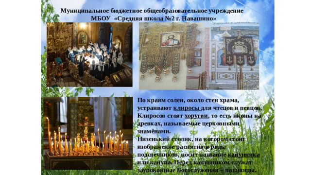 Муниципальное бюджетное общеобразовательное учреждение МБОУ «Средняя школа №2 г. Навашино» По краям солеи, около стен храма, устраивают клиросы для чтецов и певцов. Клиросов стоят хоругви , то есть иконы на древках, называемые церковными знамёнами. Низенький столик, на котором стоит изображение распятия и ряды подсвечников, носит название канунника или кануна. Перед канунником служат заупокойные Богослужения – панихиды.