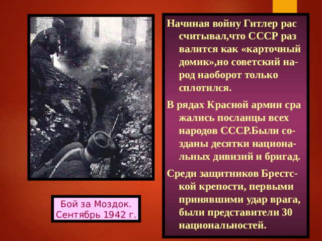 Начиная войну Гитлер рас считывал,что СССР раз валится как «карточный домик»,но советский на-род наоборот только сплотился. В рядах Красной армии сра жались посланцы всех народов СССР.Были со-зданы десятки национа-льных дивизий и бригад. Среди защитников Брестс-кой крепости, первыми принявшими удар врага, были представители 30 национальностей. Бой за Моздок. Сентябрь 1942 г.