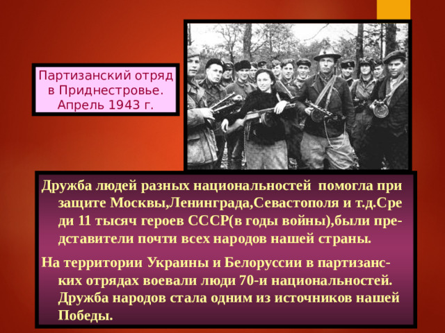 Партизанский отряд в Приднестровье. Апрель 1943 г. Дружба людей разных национальностей помогла при защите Москвы,Ленинграда,Севастополя и т.д.Сре ди 11 тысяч героев СССР(в годы войны),были пре- дставители почти всех народов нашей страны. На территории Украины и Белоруссии в партизанс-ких отрядах воевали люди 70-и национальностей. Дружба народов стала одним из источников нашей Победы.