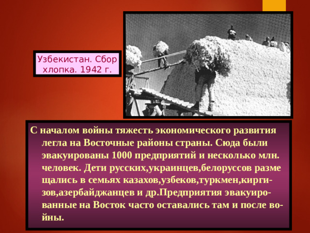 Узбекистан. Сбор хлопка. 1942 г. С началом войны тяжесть экономического развития легла на Восточные районы страны. Сюда были эвакуированы 1000 предприятий и несколько млн. человек. Дети русских,украинцев,белоруссов разме щались в семьях казахов,узбеков,туркмен,кирги-зов,азербайджанцев и др.Предприятия эвакуиро-ванные на Восток часто оставались там и после во-йны.
