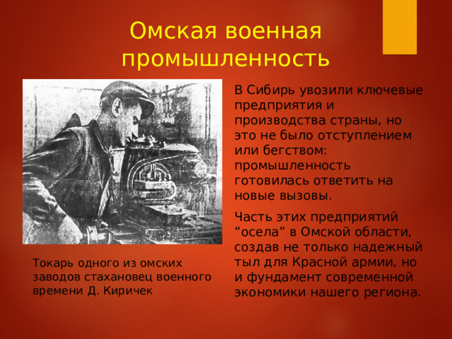 Омская военная промышленность В Сибирь увозили ключевые предприятия и производства страны, но это не было отступлением или бегством: промышленность готовилась ответить на новые вызовы. Часть этих предприятий “осела” в Омской области, создав не только надежный тыл для Красной армии, но и фундамент современной экономики нашего региона. Токарь одного из омских заводов стахановец военного времени Д. Киричек