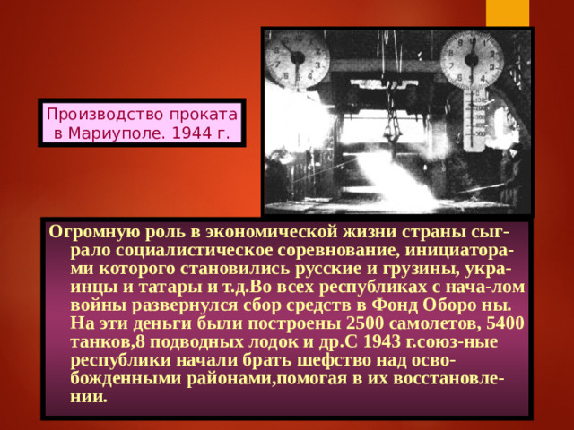 Производство проката в Мариуполе. 1944 г. Огромную роль в экономической жизни страны сыг-рало социалистическое соревнование, инициатора-ми которого становились русские и грузины, укра-инцы и татары и т.д.Во всех республиках с нача-лом войны развернулся сбор средств в Фонд Оборо ны. На эти деньги были построены 2500 самолетов, 5400 танков,8 подводных лодок и др.С 1943 г.союз-ные республики начали брать шефство над осво-божденными районами,помогая в их восстановле-нии.