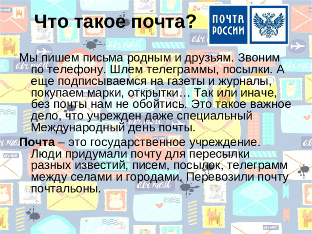 Что такое почта? Мы пишем письма родным и друзьям. Звоним по телефону. Шлем телеграммы, посылки. А еще подписываемся на газеты и журналы, покупаем марки, открытки… Так или иначе, без почты нам не обойтись. Это такое важное дело, что учрежден даже специальный Международный день почты. Почта – это государственное учреждение. Люди придумали почту для пересылки разных известий, писем, посылок, телеграмм между селами и городами. Перевозили почту почтальоны.