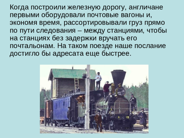 Когда построили железную дорогу, англичане первыми оборудовали почтовые вагоны и, экономя время, рассортировывали груз прямо по пути следования – между станциями, чтобы на станциях без задержки вручать его почтальонам. На таком поезде наше послание достигло бы адресата еще быстрее.