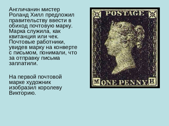 Англичанин мистер Роланд Хилл предложил правительству ввести в обиход почтовую марку. Марка служила, как квитанция или чек. Почтовые работники, увидев марку на конверте с письмом, понимали, что за отправку письма заплатили. На первой почтовой марке художник изобразил королеву Викторию.