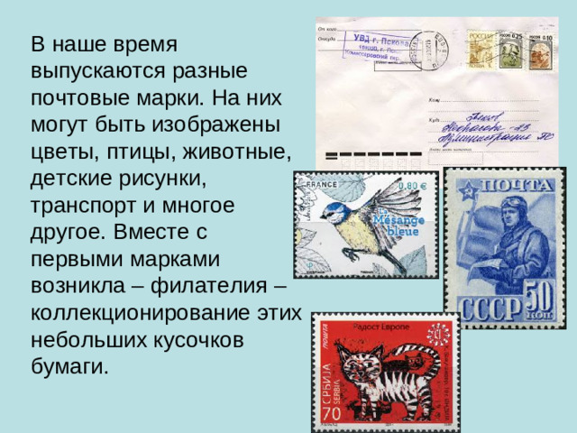 В наше время выпускаются разные почтовые марки. На них могут быть изображены цветы, птицы, животные, детские рисунки, транспорт и многое другое. Вместе с первыми марками возникла – филателия – коллекционирование этих небольших кусочков бумаги.
