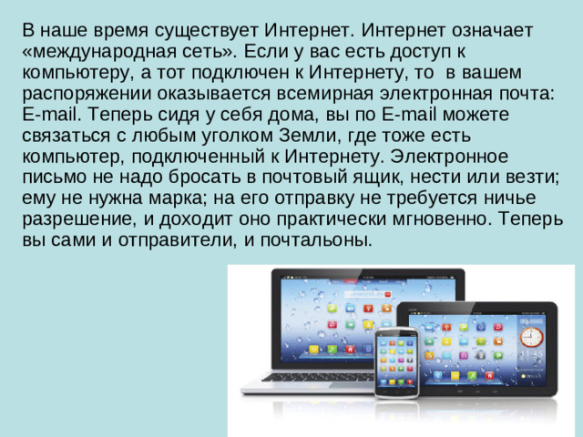 В наше время существует Интернет. Интернет означает «международная сеть». Если у вас есть доступ к компьютеру, а тот подключен к Интернету, то в вашем распоряжении оказывается всемирная электронная почта: E-mail. Теперь сидя у себя дома, вы по E-mail можете связаться с любым уголком Земли, где тоже есть компьютер, подключенный к Интернету. Электронное письмо не надо бросать в почтовый ящик, нести или везти; ему не нужна марка; на его отправку не требуется ничье разрешение, и доходит оно практически мгновенно. Теперь вы сами и отправители, и почтальоны.