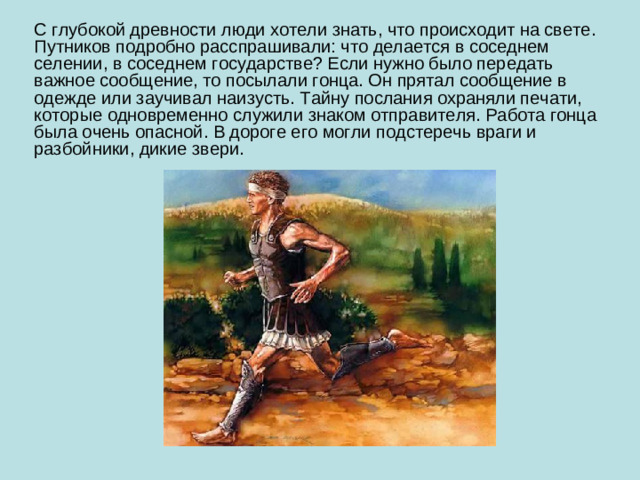 С глубокой древности люди хотели знать, что происходит на свете. Путников подробно расспрашивали: что делается в соседнем селении, в соседнем государстве? Если нужно было передать важное сообщение, то посылали гонца. Он прятал сообщение в одежде или заучивал наизусть. Тайну послания охраняли печати, которые одновременно служили знаком отправителя. Работа гонца была очень опасной. В дороге его могли подстеречь враги и разбойники, дикие звери.