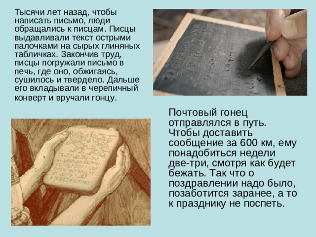 Тысячи лет назад, чтобы написать письмо, люди обращались к писцам. Писцы выдавливали текст острыми палочками на сырых глиняных табличках. Закончив труд, писцы погружали письмо в печь, где оно, обжигаясь, сушилось и твердело. Дальше его вкладывали в черепичный конверт и вручали гонцу.  Почтовый гонец отправлялся в путь. Чтобы доставить сообщение за 600 км, ему понадобиться недели две-три, смотря как будет бежать. Так что о поздравлении надо было, позаботится заранее, а то к празднику не поспеть.