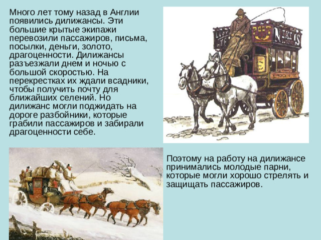 Много лет тому назад в Англии появились дилижансы. Эти большие крытые экипажи перевозили пассажиров, письма, посылки, деньги, золото, драгоценности. Дилижансы разъезжали днем и ночью с большой скоростью. На перекрестках их ждали всадники, чтобы получить почту для ближайших селений. Но дилижанс могли поджидать на дороге разбойники, которые грабили пассажиров и забирали драгоценности себе. Поэтому на работу на дилижансе принимались молодые парни, которые могли хорошо стрелять и защищать пассажиров.