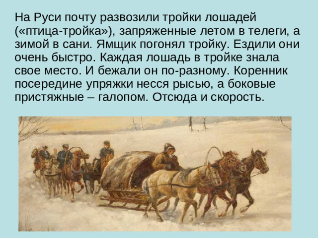 На Руси почту развозили тройки лошадей («птица-тройка»), запряженные летом в телеги, а зимой в сани. Ямщик погонял тройку. Ездили они очень быстро. Каждая лошадь в тройке знала свое место. И бежали он по-разному. Коренник посередине упряжки несся рысью, а боковые пристяжные – галопом. Отсюда и скорость.