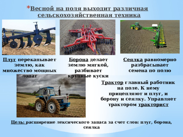 Весной на поля выходит различная сельскохозяйственная техника Плуг перекапывает землю, как множество мощных лопат Борона делает землю мягкой, разбивает крупные куски Сеялка равномерно разбрасывает семена по полю Трактор главный работник на поле. К нему прицепляют и плуг, и борону и сеялку. Управляет трактором тракторист Цель: