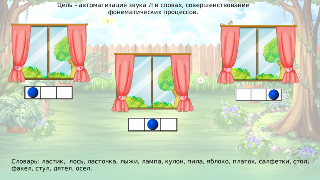 Цель - автоматизация звука Л в словах, совершенствование фонематических процессов. Словарь: ластик, лось, ласточка, лыжи, лампа, кулон, пила, яблоко, платок, салфетки, стол, факел, стул, дятел, осел.