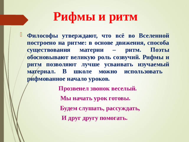 Рифмы и ритм Философы утверждают, что всё во Вселенной построено на ритме: в основе движения, способа существования материи – ритм. Поэты обосновывают великую роль созвучий. Рифмы и ритм позволяют лучше усваивать изучаемый материал. В школе можно использовать рифмованное начало уроков.  Прозвенел звонок веселый.  Мы начать урок готовы.  Будем слушать, рассуждать, И друг другу помогать.