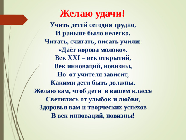 Желаю удачи! Учить детей сегодня трудно, И раньше было нелегко. Читать, считать, писать учили: «Даёт корова молоко». Век XXI – век открытий, Век инноваций, новизны, Но  от учителя зависит, Какими дети быть должны. Желаю вам, чтоб дети  в вашем классе Светились от улыбок и любви, Здоровья вам и творческих успехов В век инноваций, новизны!