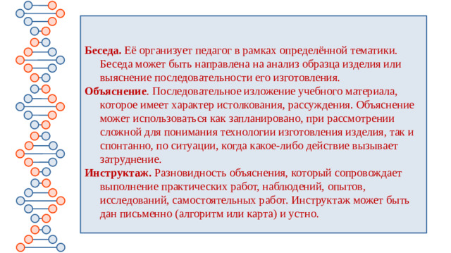 Беседа. Её организует педагог в рамках определённой тематики. Беседа может быть направлена на анализ образца изделия или выяснение последовательности его изготовления.  Объяснение . Последовательное изложение учебного материала, которое имеет характер истолкования, рассуждения. Объяснение может использоваться как запланировано, при рассмотрении сложной для понимания технологии изготовления изделия, так и спонтанно, по ситуации, когда какое-либо действие вызывает затруднение.  Инструктаж. Разновидность объяснения, который сопровождает выполнение практических работ, наблюдений, опытов, исследований, самостоятельных работ. Инструктаж может быть дан письменно (алгоритм или карта) и устно.