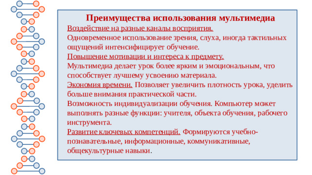 Преимущества использования мультимедиа Воздействие на разные каналы восприятия. Одновременное использование зрения, слуха, иногда тактильных ощущений интенсифицирует обучение.  Повышение мотивации и интереса к предмету.   Мультимедиа делает урок более ярким и эмоциональным, что способствует лучшему усвоению материала.  Экономия времени.  Позволяет увеличить плотность урока, уделить больше внимания практической части.  Возможность индивидуализации обучения. Компьютер может выполнять разные функции: учителя, объекта обучения, рабочего инструмента.  Развитие ключевых компетенций.   Формируются учебно-познавательные, информационные, коммуникативные, общекультурные навыки .
