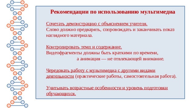 Рекомендации по использованию мультимедиа  Сочетать демонстрацию с объяснением учителя.   Слово должно предварять, сопровождать и заканчивать показ наглядного материала.   Контролировать темп и содержание.   Видеофрагменты должны быть краткими по времени, а анимация — не отвлекающей внимание.   Чередовать работу с мультимедиа с другими видами деятельности  (практические работы, самостоятельная работа).   Учитывать возрастные особенности и уровень подготовки обучающихся.  