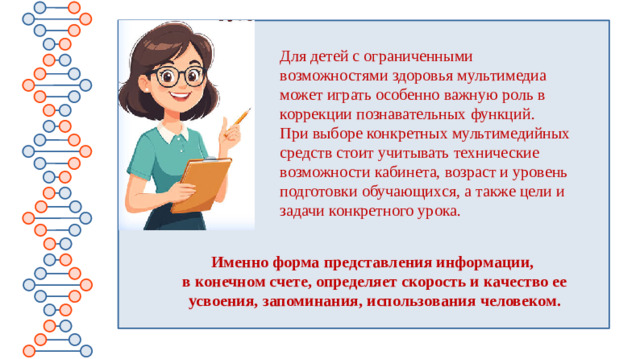 Для детей с ограниченными возможностями здоровья мультимедиа может играть особенно важную роль в коррекции познавательных функций. При выборе конкретных мультимедийных средств стоит учитывать технические возможности кабинета, возраст и уровень подготовки обучающихся, а также цели и задачи конкретного урока. Именно форма представления информации, в конечном счете, определяет скорость и качество ее усвоения, запоминания, использования человеком.