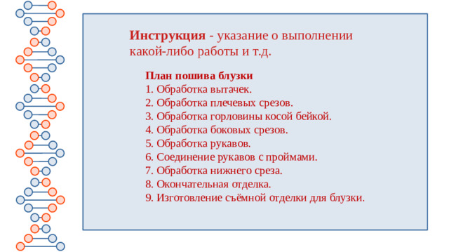 Инструкция - указание о выполнении какой-либо работы и т.д. План пошива блузки 1. Обработка вытачек. 2. Обработка плечевых срезов. 3. Обработка горловины косой бейкой. 4. Обработка боковых срезов. 5. Обработка рукавов. 6. Соединение рукавов с проймами. 7. Обработка нижнего среза. 8. Окончательная отделка. 9. Изготовление съёмной отделки для блузки .
