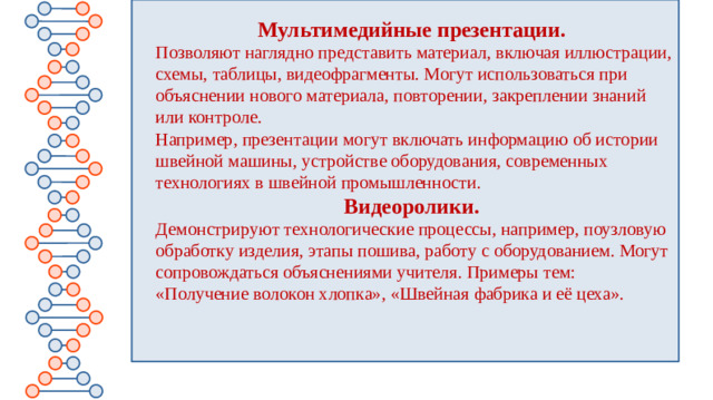 Мультимедийные презентации.   Позволяют наглядно представить материал, включая иллюстрации, схемы, таблицы, видеофрагменты. Могут использоваться при объяснении нового материала, повторении, закреплении знаний или контроле. Например, презентации могут включать информацию об истории швейной машины, устройстве оборудования, современных технологиях в швейной промышленности. Видеоролики.   Демонстрируют технологические процессы, например, поузловую обработку изделия, этапы пошива, работу с оборудованием. Могут сопровождаться объяснениями учителя. Примеры тем: «Получение волокон хлопка», «Швейная фабрика и её цеха».