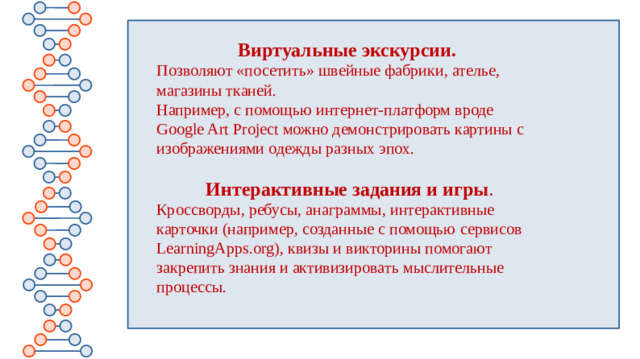 Виртуальные экскурсии.   Позволяют «посетить» швейные фабрики, ателье, магазины тканей. Например, с помощью интернет-платформ вроде Google Art Project можно демонстрировать картины с изображениями одежды разных эпох. Интерактивные задания и игры . Кроссворды, ребусы, анаграммы, интерактивные карточки (например, созданные с помощью сервисов LearningApps.org), квизы и викторины помогают закрепить знания и активизировать мыслительные процессы.  