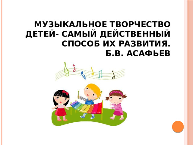 Музыкальное творчество детей- самый действенный способ их развития.  Б.В. Асафьев