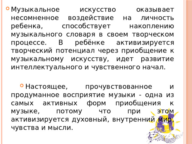 Музыкальное искусство оказывает несомненное воздействие на личность ребенка, способствует накоплению музыкального словаря в своем творческом процессе. В ребёнке активизируется творческий потенциал через приобщение к музыкальному искусству, идет развитие интеллектуального и чувственного начал. Настоящее, прочувствованное и продуманное восприятие музыки - одна из самых активных форм приобщения к музыке, потому что при этом активизируется духовный, внутренний мир, чувства и мысли.