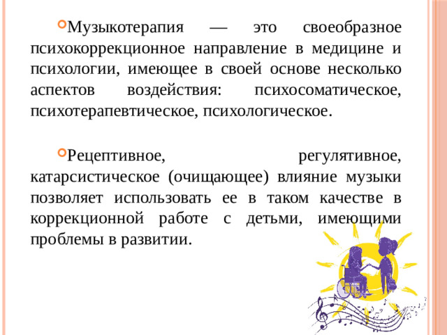Музыкотерапия — это своеобразное психокоррекционное направление в медицине и психологии, имеющее в своей основе несколько аспектов воздействия: психосоматическое, психотерапевтическое, психологическое. Рецептивное, регулятивное, катарсистическое (очищающее) влияние музыки позволяет использовать ее в таком качестве в коррекционной работе с детьми, имеющими проблемы в развитии.