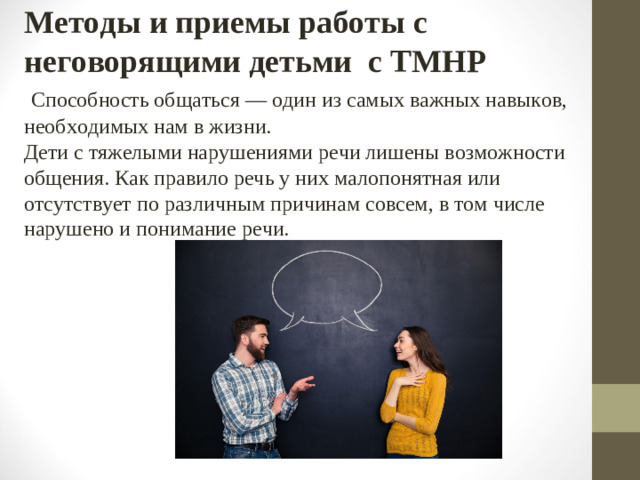 Методы и приемы работы с неговорящими детьми с ТМНР   Способность общаться — один из самых важных навыков, необходимых нам в жизни.  Дети с тяжелыми нарушениями речи лишены возможности общения. Как правило речь у них малопонятная или отсутствует по различным причинам совсем, в том числе нарушено и понимание речи.