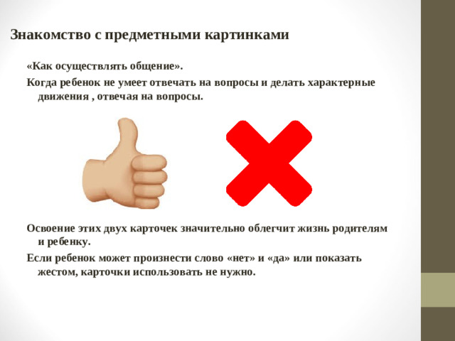 Знакомство с предметными картинками «Как осуществлять общение». Когда ребенок не умеет отвечать на вопросы и делать характерные движения , отвечая на вопросы.        Освоение этих двух карточек значительно облегчит жизнь родителям и ребенку. Если ребенок может произнести слово «нет» и «да» или показать жестом, карточки использовать не нужно.