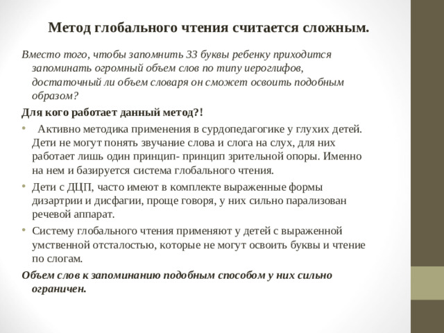 Метод глобального чтения считается сложным. Вместо того, чтобы запомнить 33 буквы ребенку приходится запоминать огромный объем слов по типу иероглифов, достаточный ли объем словаря он сможет освоить подобным образом? Для кого работает данный метод?!     Активно методика применения в сурдопедагогике у глухих детей. Дети не могут понять звучание слова и слога на слух, для них работает лишь один принцип- принцип зрительной опоры. Именно на нем и базируется система глобального чтения. Дети с ДЦП, часто имеют в комплекте выраженные формы дизартрии и дисфагии, проще говоря, у них сильно парализован речевой аппарат.  Систему глобального чтения применяют у детей с выраженной умственной отсталостью, которые не могут освоить буквы и чтение по слогам. Объем слов к запоминанию подобным способом у них сильно ограничен.
