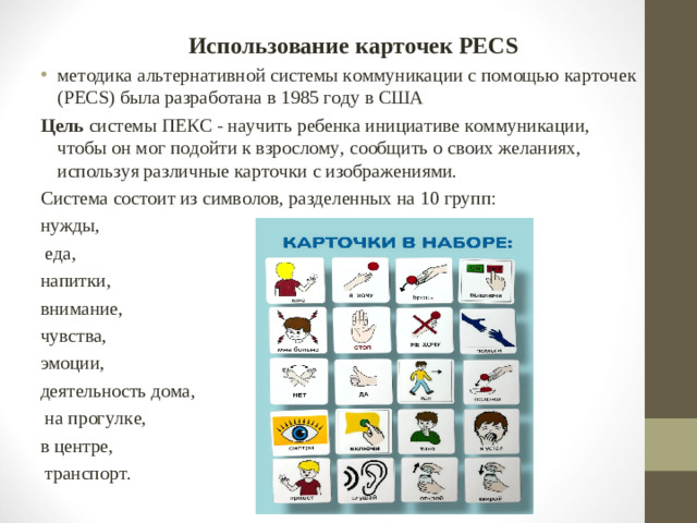 Использование карточек PECS методика альтернативной системы коммуникации с помощью карточек (PECS) была разработана в 1985 году в США Цель системы ПЕКС - научить ребенка инициативе коммуникации, чтобы он мог подойти к взрослому, сообщить о своих желаниях, используя различные карточки с изображениями. Система состоит из символов, разделенных на 10 групп: нужды,  еда, напитки, внимание, чувства, эмоции, деятельность дома,  на прогулке, в центре,  транспорт.