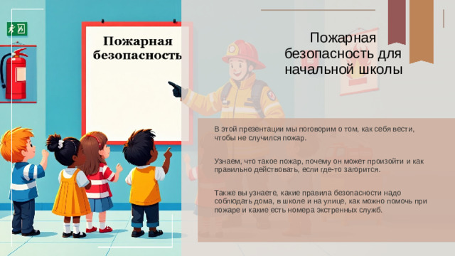 Пожарная безопасность для начальной школы В этой презентации мы поговорим о том, как себя вести, чтобы не случился пожар. Узнаем, что такое пожар, почему он может произойти и как правильно действовать, если где-то загорится. Также вы узнаете, какие правила безопасности надо соблюдать дома, в школе и на улице, как можно помочь при пожаре и какие есть номера экстренных служб.
