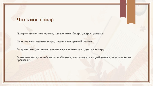Что такое пожар Пожар — это сильное горение, которое может быстро распространяться. Он может начаться из-за искры, огня или неисправной техники. Во время пожара становится очень жарко, и может пострадать всё вокруг. Главное — знать, как себя вести, чтобы пожар не случился, и как действовать, если он всё-таки произошёл.