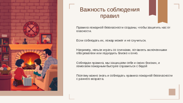 Важность соблюдения правил Правила пожарной безопасности созданы, чтобы защитить нас от опасности. Если соблюдать их, пожар может и не случиться. Например, нельзя играть со спичками, оставлять включенными обогреватели или подходить близко к огню. Соблюдая правила, мы защищаем себя и своих близких, и помогаем пожарным быстрее справиться с бедой Поэтому важно знать и соблюдать правила пожарной безопасности с раннего возраста.