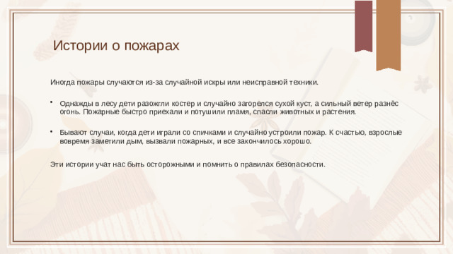 Истории о пожарах Иногда пожары случаются из-за случайной искры или неисправной техники. Однажды в лесу дети разожгли костер и случайно загорелся сухой куст, а сильный ветер разнёс огонь. Пожарные быстро приехали и потушили пламя, спасли животных и растения. Бывают случаи, когда дети играли со спичками и случайно устроили пожар. К счастью, взрослые вовремя заметили дым, вызвали пожарных, и все закончилось хорошо. Эти истории учат нас быть осторожными и помнить о правилах безопасности.