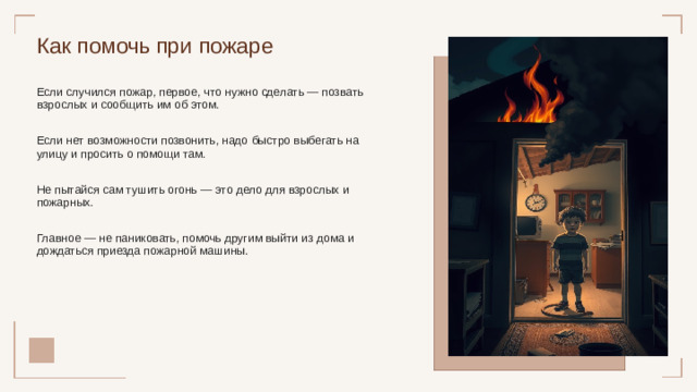 Как помочь при пожаре Если случился пожар, первое, что нужно сделать — позвать взрослых и сообщить им об этом. Если нет возможности позвонить, надо быстро выбегать на улицу и просить о помощи там. Не пытайся сам тушить огонь — это дело для взрослых и пожарных. Главное — не паниковать, помочь другим выйти из дома и дождаться приезда пожарной машины.
