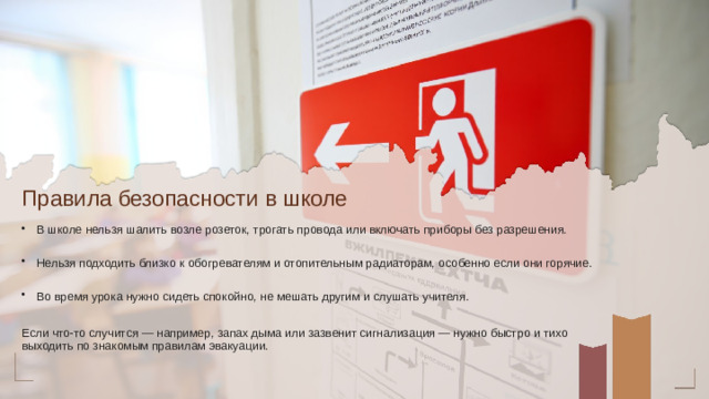 Правила безопасности в школе В школе нельзя шалить возле розеток, трогать провода или включать приборы без разрешения. Нельзя подходить близко к обогревателям и отопительным радиаторам, особенно если они горячие. Во время урока нужно сидеть спокойно, не мешать другим и слушать учителя. Если что-то случится — например, запах дыма или зазвенит сигнализация — нужно быстро и тихо выходить по знакомым правилам эвакуации.