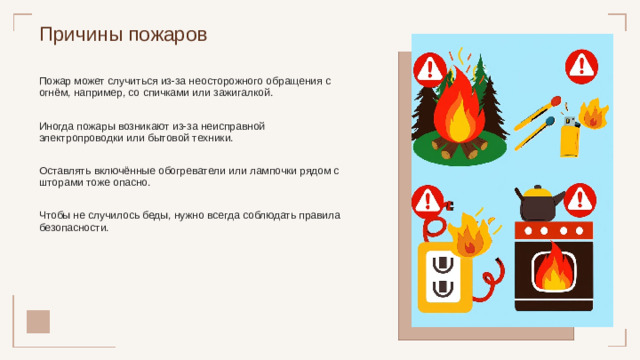 Причины пожаров Пожар может случиться из-за неосторожного обращения с огнём, например, со спичками или зажигалкой. Иногда пожары возникают из-за неисправной электропроводки или бытовой техники. Оставлять включённые обогреватели или лампочки рядом с шторами тоже опасно. Чтобы не случилось беды, нужно всегда соблюдать правила безопасности.