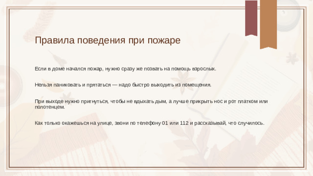 Правила поведения при пожаре Если в доме начался пожар, нужно сразу же позвать на помощь взрослых. Нельзя паниковать и прятаться — надо быстро выходить из помещения. При выходе нужно пригнуться, чтобы не вдыхать дым, а лучше прикрыть нос и рот платком или полотенцем. Как только окажешься на улице, звони по телефону 01 или 112 и рассказывай, что случилось.