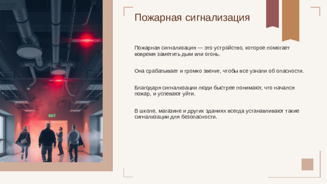 Пожарная сигнализация Пожарная сигнализация — это устройство, которое помогает вовремя заметить дым или огонь. Она срабатывает и громко звенит, чтобы все узнали об опасности. Благодаря сигнализации люди быстрее понимают, что начался пожар, и успевают уйти. В школе, магазине и других зданиях всегда устанавливают такие сигнализации для безопасности.